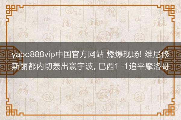 yabo888vip中国官方网站 燃爆现场! 维尼修斯丽都内切轰出寰宇波， 巴西1-1追平摩洛哥