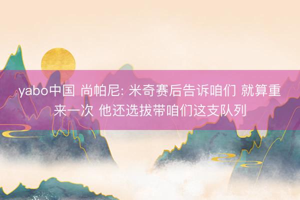 yabo中国 尚帕尼: 米奇赛后告诉咱们 就算重来一次 他还选拔带咱们这支队列