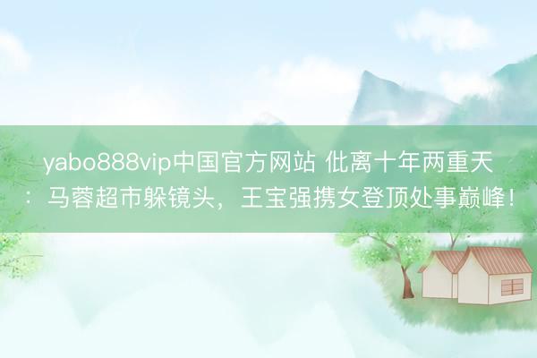 yabo888vip中国官方网站 仳离十年两重天：马蓉超市躲镜头，王宝强携女登顶处事巅峰！