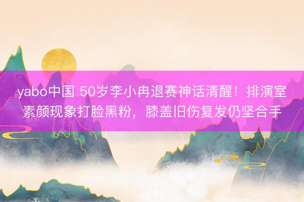 yabo中国 50岁李小冉退赛神话清醒！排演室素颜现象打脸黑粉，膝盖旧伤复发仍坚合手