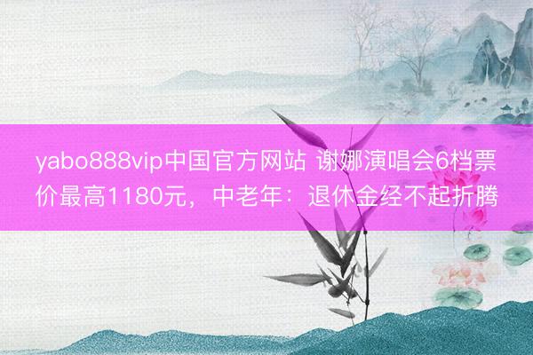 yabo888vip中国官方网站 谢娜演唱会6档票价最高1180元，中老年：退休金经不起折腾