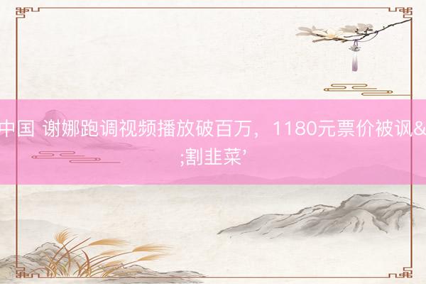 yabo中国 谢娜跑调视频播放破百万，1180元票价被讽'割韭菜'