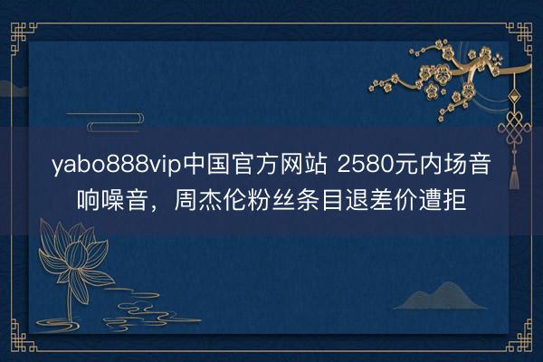 yabo888vip中国官方网站 2580元内场音响噪音，周杰伦粉丝条目退差价遭拒