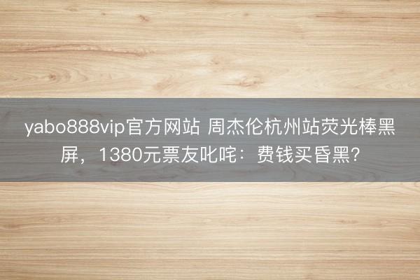 yabo888vip官方网站 周杰伦杭州站荧光棒黑屏,1380元票友叱咤:费钱买昏黑?