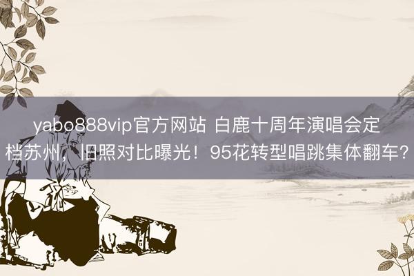 yabo888vip官方网站 白鹿十周年演唱会定档苏州，旧照对比曝光！95花转型唱跳集体翻车？