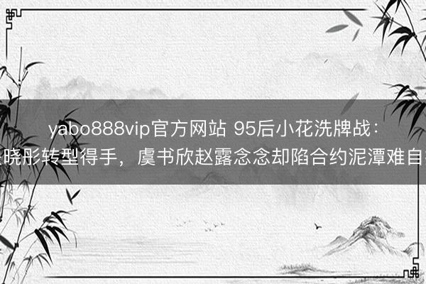 yabo888vip官方网站 95后小花洗牌战：关晓彤转型得手，虞书欣赵露念念却陷合约泥潭难自拔