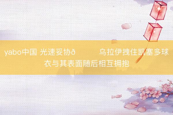 yabo中国 光速妥协😂乌拉伊拽住凯塞多球衣与其表面随后相互拥抱