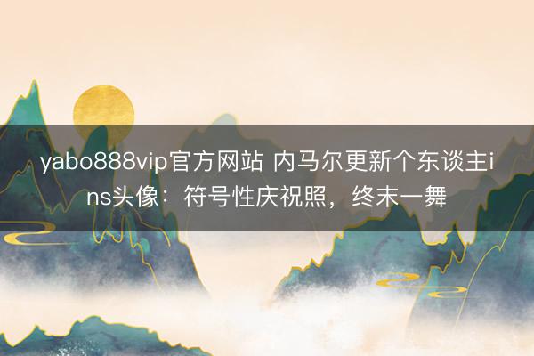 yabo888vip官方网站 内马尔更新个东谈主ins头像：符号性庆祝照，终末一舞