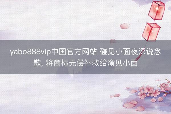 yabo888vip中国官方网站 碰见小面夜深说念歉， 将商标无偿补救给渝见小面