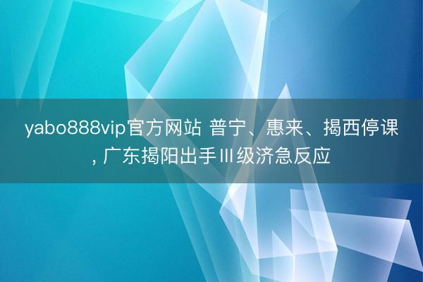 yabo888vip官方网站 普宁、惠来、揭西停课, 广东揭阳出手Ⅲ级济急反应