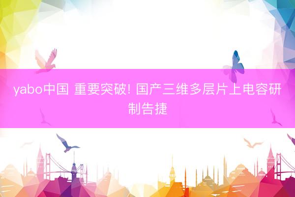 yabo中国 重要突破! 国产三维多层片上电容研制告捷