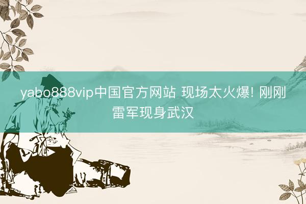 yabo888vip中国官方网站 现场太火爆! 刚刚雷军现身武汉