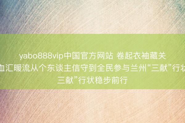 yabo888vip中国官方网站 卷起衣袖藏关注无偿献血汇暖流从个东谈主信守到全民参与兰州“三献”行状稳步前行