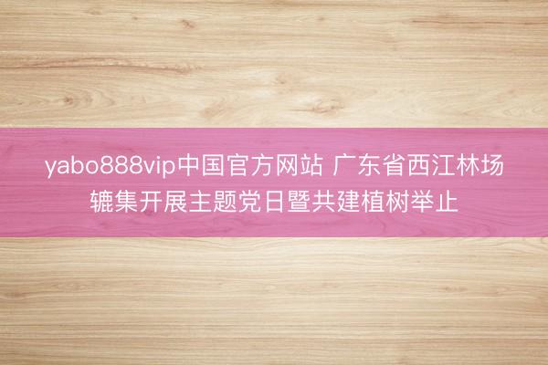 yabo888vip中国官方网站 广东省西江林场辘集开展主题党日暨共建植树举止