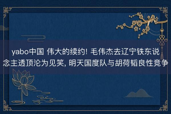 yabo中国 伟大的续约! 毛伟杰去辽宁铁东说念主透顶沦为见笑， 明天国度队与胡荷韬良性竞争