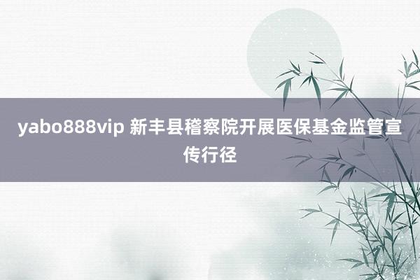 yabo888vip 新丰县稽察院开展医保基金监管宣传行径