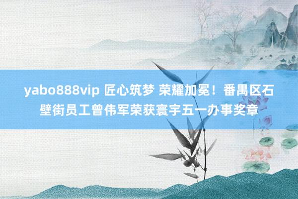 yabo888vip 匠心筑梦 荣耀加冕！番禺区石壁街员工曾伟军荣获寰宇五一办事奖章