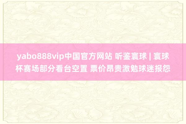 yabo888vip中国官方网站 听鉴寰球 | 寰球杯赛场部分看台空置 票价昂贵激勉球迷报怨