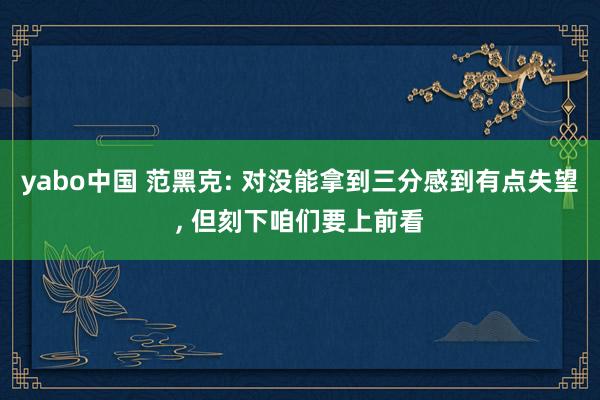 yabo中国 范黑克: 对没能拿到三分感到有点失望， 但刻下咱们要上前看