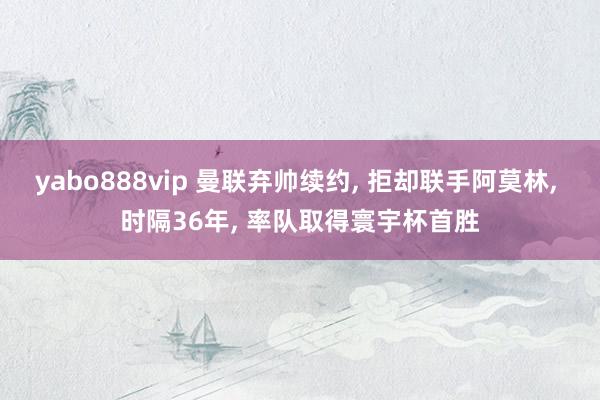 yabo888vip 曼联弃帅续约， 拒却联手阿莫林， 时隔36年， 率队取得寰宇杯首胜