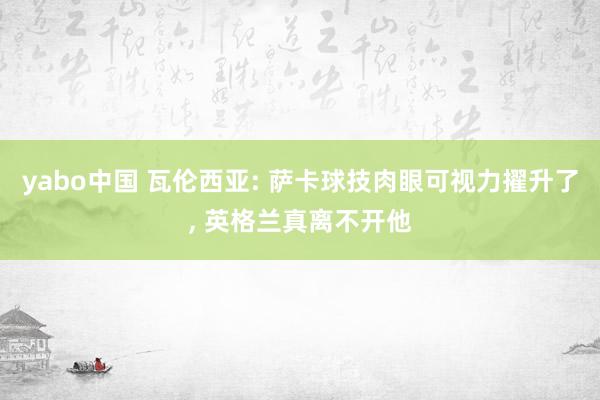 yabo中国 瓦伦西亚: 萨卡球技肉眼可视力擢升了, 英格兰真离不开他