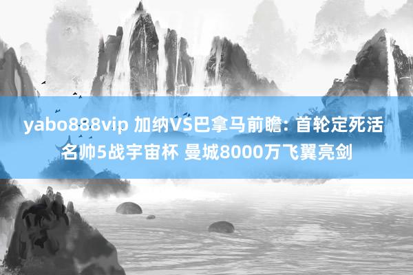 yabo888vip 加纳VS巴拿马前瞻: 首轮定死活 名帅5战宇宙杯 曼城8000万飞翼亮剑