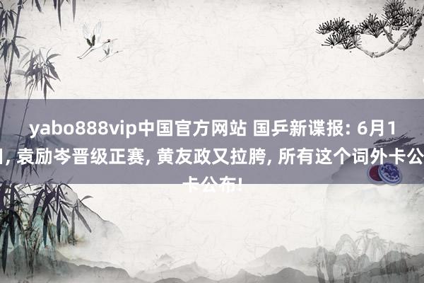 yabo888vip中国官方网站 国乒新谍报: 6月18日， 袁励岑晋级正赛， 黄友政又拉胯， 所有这个词外卡公布!