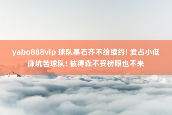 yabo888vip 球队基石齐不给续约! 爱占小低廉坑苦球队! 彼得森不妥榜眼也不来