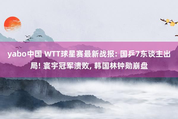 yabo中国 WTT球星赛最新战报: 国乒7东谈主出局! 寰宇冠军溃败, 韩国林钟勋崩盘