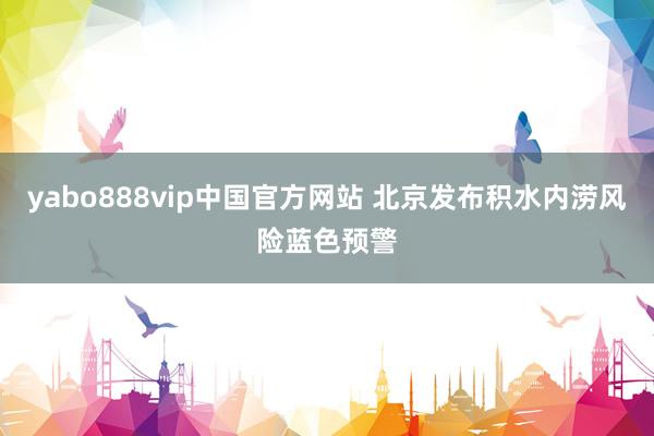 yabo888vip中国官方网站 北京发布积水内涝风险蓝色预警