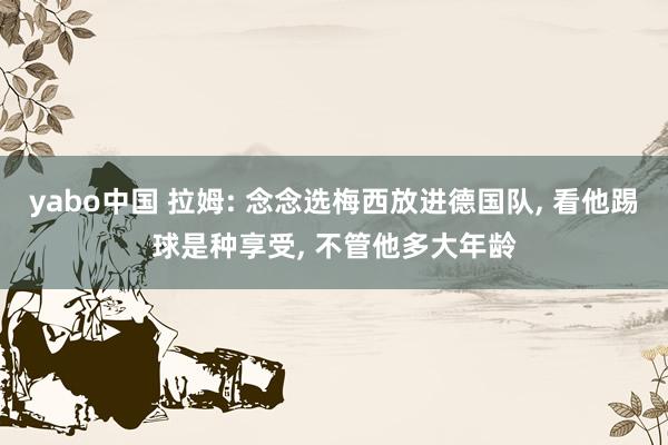yabo中国 拉姆: 念念选梅西放进德国队， 看他踢球是种享受， 不管他多大年龄