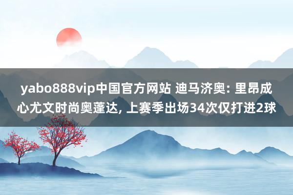 yabo888vip中国官方网站 迪马济奥: 里昂成心尤文时尚奥蓬达， 上赛季出场34次仅打进2球