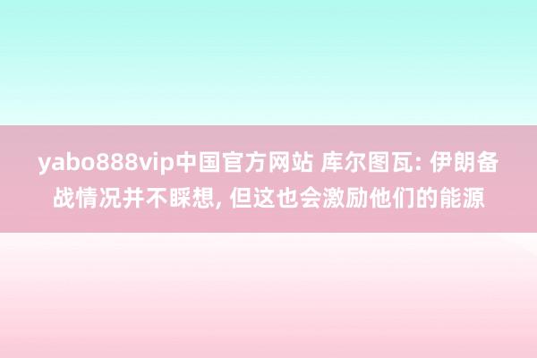 yabo888vip中国官方网站 库尔图瓦: 伊朗备战情况并不睬想, 但这也会激励他们的能源