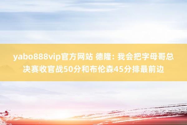 yabo888vip官方网站 德隆: 我会把字母哥总决赛收官战50分和布伦森45分排最前边